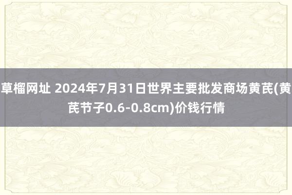 草榴网址 2024年7月31日世界主要批发商场黄芪(黄芪节子0.6-0.8cm)价钱行情