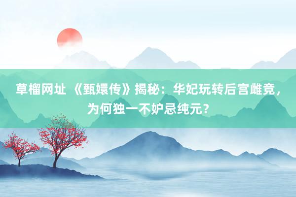 草榴网址 《甄嬛传》揭秘：华妃玩转后宫雌竞，为何独一不妒忌纯元？