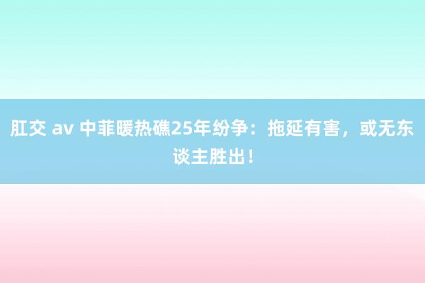 肛交 av 中菲暖热礁25年纷争：拖延有害，或无东谈主胜出！