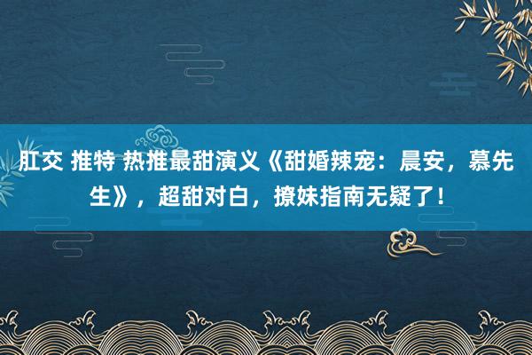 肛交 推特 热推最甜演义《甜婚辣宠：晨安，慕先生》，超甜对白，撩妹指南无疑了！