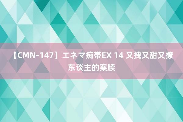 【CMN-147】エネマ痴帯EX 14 又拽又甜又撩东谈主的案牍