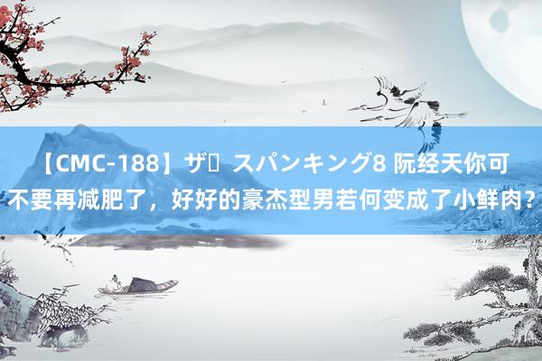 【CMC-188】ザ・スパンキング8 阮经天你可不要再减肥了，好好的豪杰型男若何变成了小鲜肉？