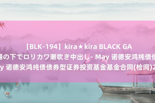 【BLK-194】kira★kira BLACK GAL 黒ギャル青姦露出-灼熱太陽の下でロリカワ潮吹き中出し- May 诺德安鸿纯债债券型证券投资基金基金合同(检阅)202408