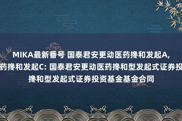 MIKA最新番号 国泰君安更动医药搀和发起A，国泰君安更动医药搀和发起C: 国泰君安更动医药搀和型发起式证券投资基金基金合同