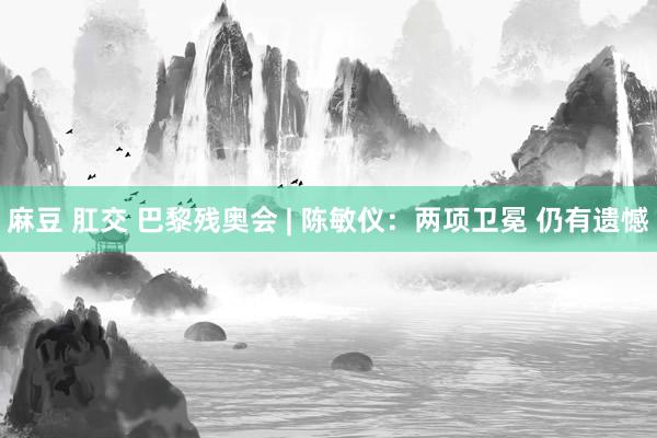 麻豆 肛交 巴黎残奥会 | 陈敏仪：两项卫冕 仍有遗憾