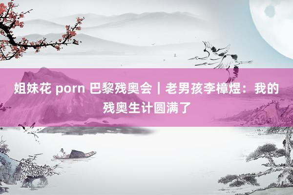 姐妹花 porn 巴黎残奥会｜老男孩李樟煜：我的残奥生计圆满了