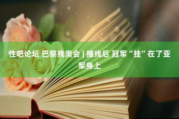 性吧论坛 巴黎残奥会 | 撞线后 冠军“挂”在了亚军身上