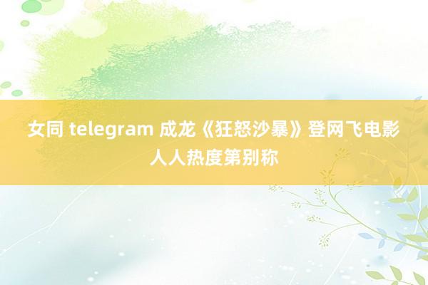 女同 telegram 成龙《狂怒沙暴》登网飞电影人人热度第别称