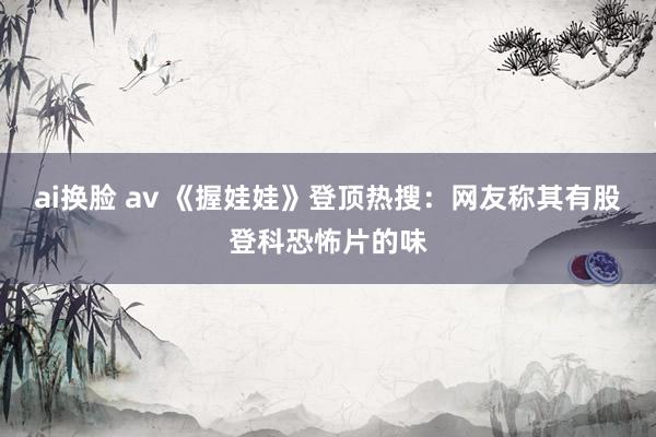 ai换脸 av 《握娃娃》登顶热搜：网友称其有股登科恐怖片的味