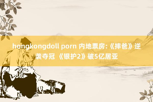 hongkongdoll porn 内地票房:《摔爸》逆袭夺冠 《银护2》破5亿居亚