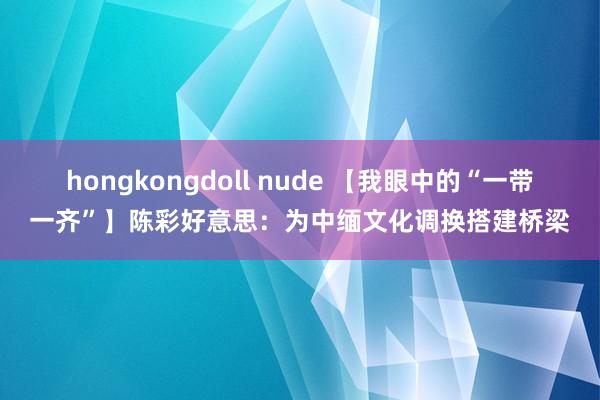 hongkongdoll nude 【我眼中的“一带一齐”】陈彩好意思：为中缅文化调换搭建桥梁