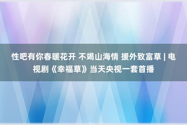 性吧有你春暖花开 不竭山海情 援外致富草 | 电视剧《幸福草》当天央视一套首播