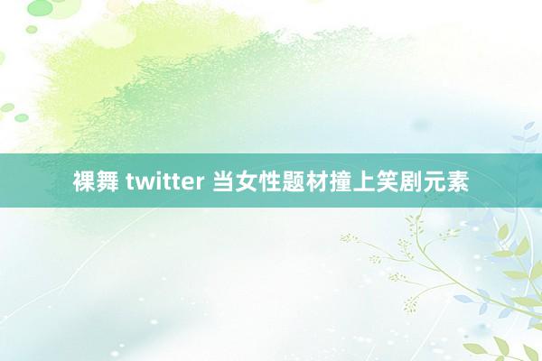 裸舞 twitter 当女性题材撞上笑剧元素