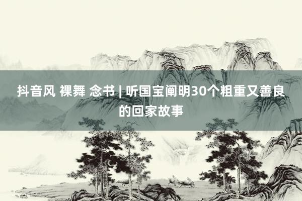 抖音风 裸舞 念书 | 听国宝阐明30个粗重又善良的回家故事