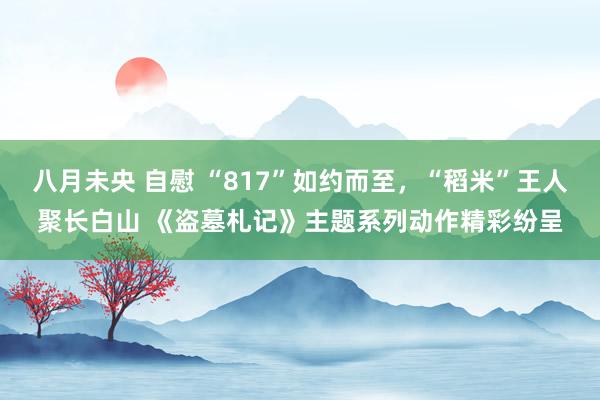 八月未央 自慰 “817”如约而至，“稻米”王人聚长白山 《盗墓札记》主题系列动作精彩纷呈