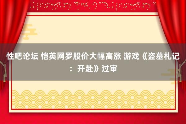 性吧论坛 恺英网罗股价大幅高涨 游戏《盗墓札记：开赴》过审