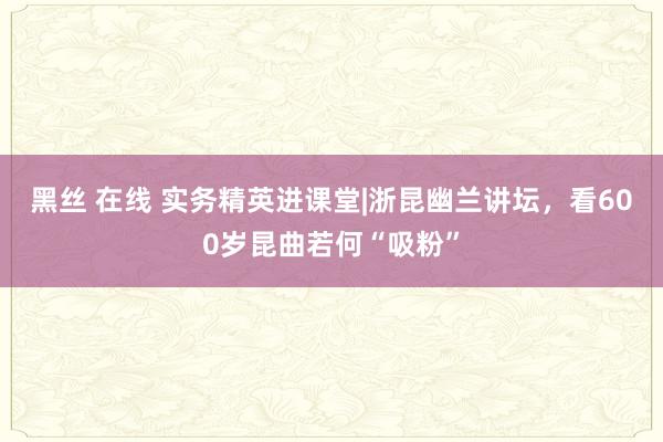 黑丝 在线 实务精英进课堂|浙昆幽兰讲坛，看600岁昆曲若何“吸粉”