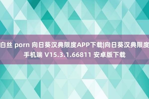 白丝 porn 向日葵汉典限度APP下载|向日葵汉典限度手机端 V15.3.1.66811 安卓版下载