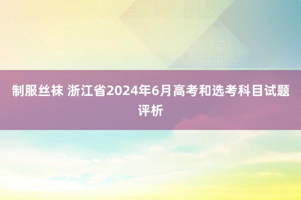 制服丝袜 浙江省2024年6月高考和选考科目试题评析