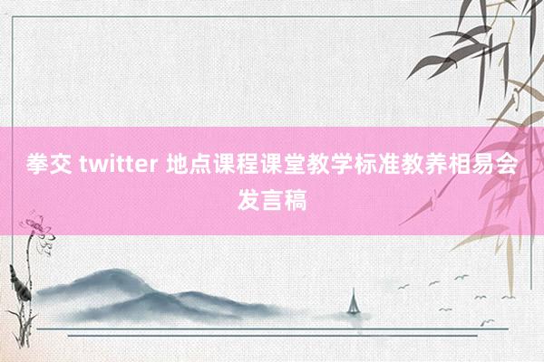 拳交 twitter 地点课程课堂教学标准教养相易会发言稿