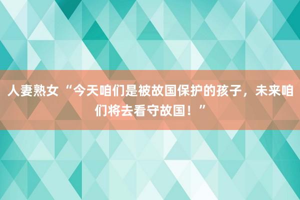 人妻熟女 “今天咱们是被故国保护的孩子，未来咱们将去看守故国！”