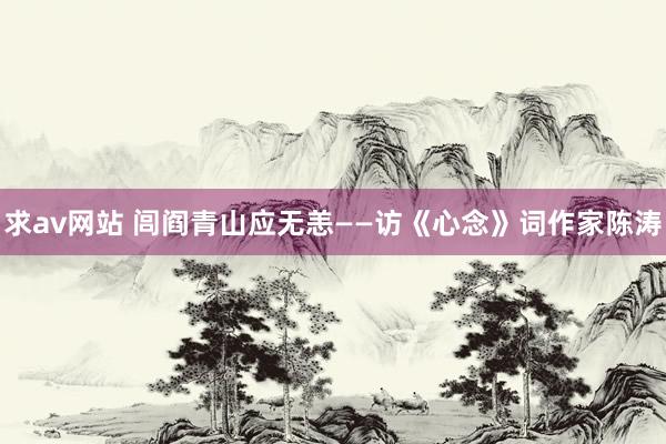 求av网站 闾阎青山应无恙——访《心念》词作家陈涛