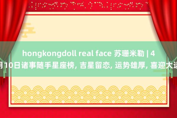 hongkongdoll real face 苏珊米勒 | 4月10日诸事随手星座榜, 吉星留恋, 运势雄厚, 喜迎大运