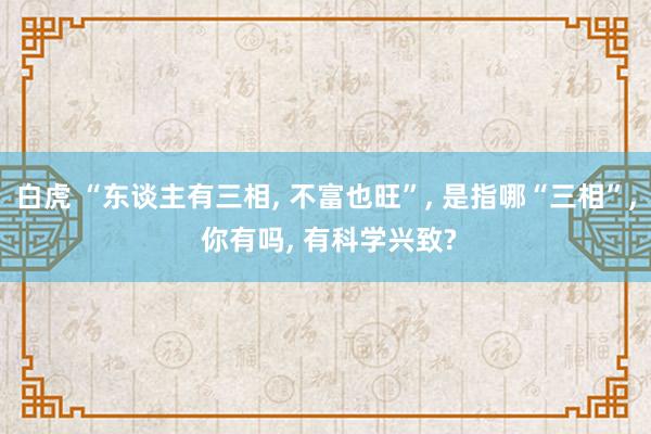 白虎 “东谈主有三相, 不富也旺”, 是指哪“三相”, 你有吗, 有科学兴致?